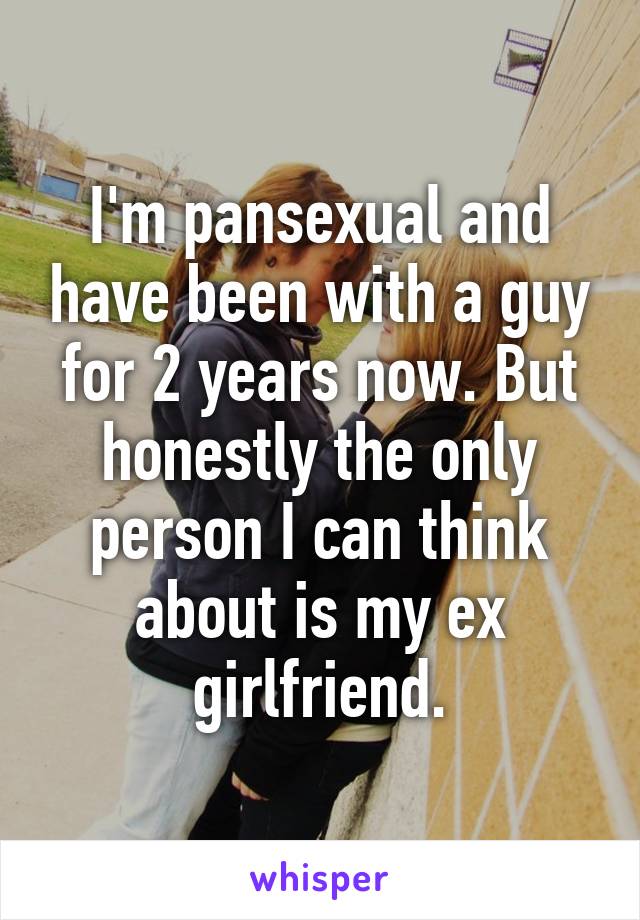 I'm pansexual and have been with a guy for 2 years now. But honestly the only person I can think about is my ex girlfriend.