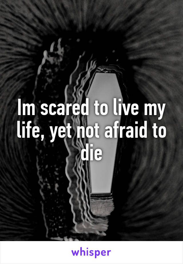 Im scared to live my life, yet not afraid to die