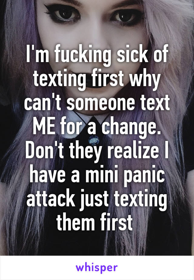 I'm fucking sick of texting first why can't someone text ME for a change. Don't they realize I have a mini panic attack just texting them first 