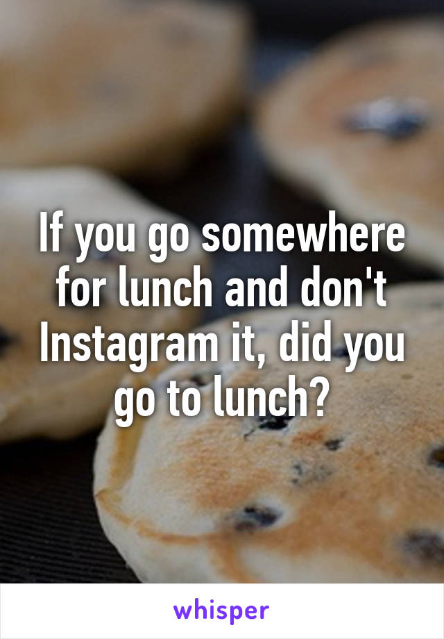 If you go somewhere for lunch and don't Instagram it, did you go to lunch?