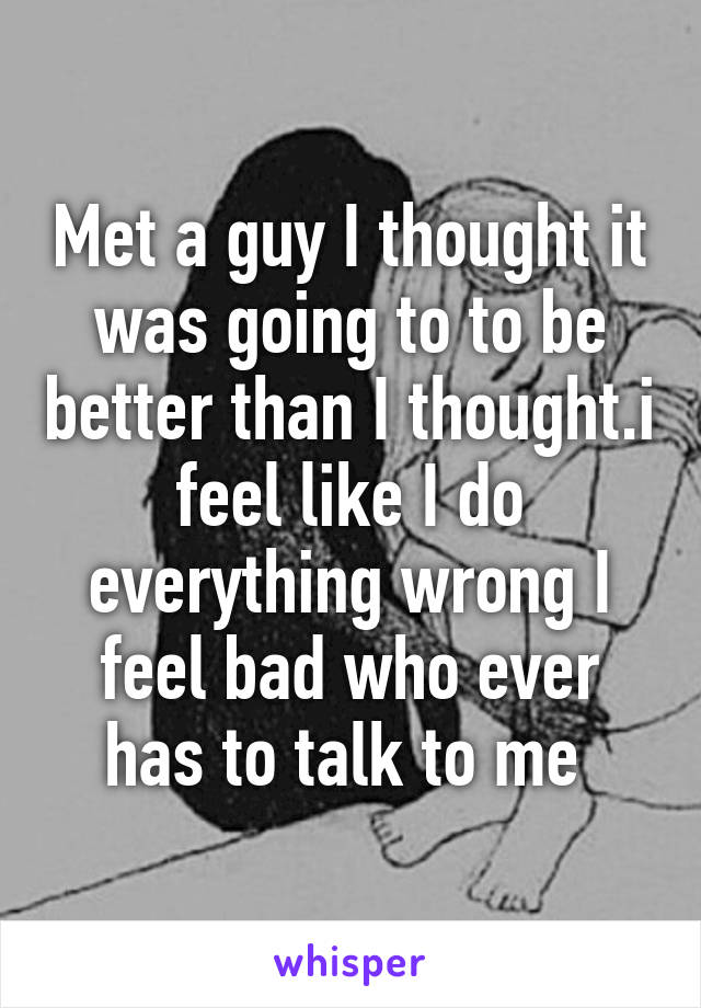 Met a guy I thought it was going to to be better than I thought.i feel like I do everything wrong I feel bad who ever has to talk to me 