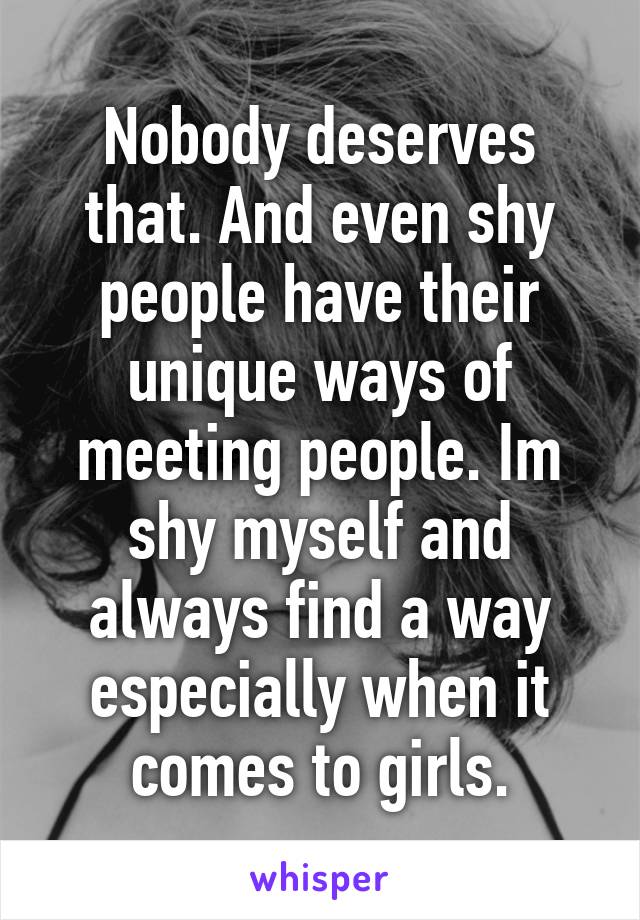 Nobody deserves that. And even shy people have their unique ways of meeting people. Im shy myself and always find a way especially when it comes to girls.