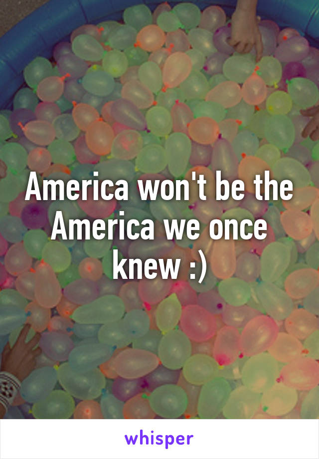 America won't be the America we once knew :)