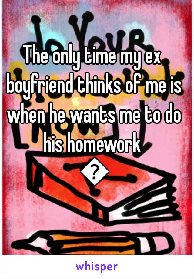 The only time my ex boyfriend thinks of me is when he wants me to do his homework  😡