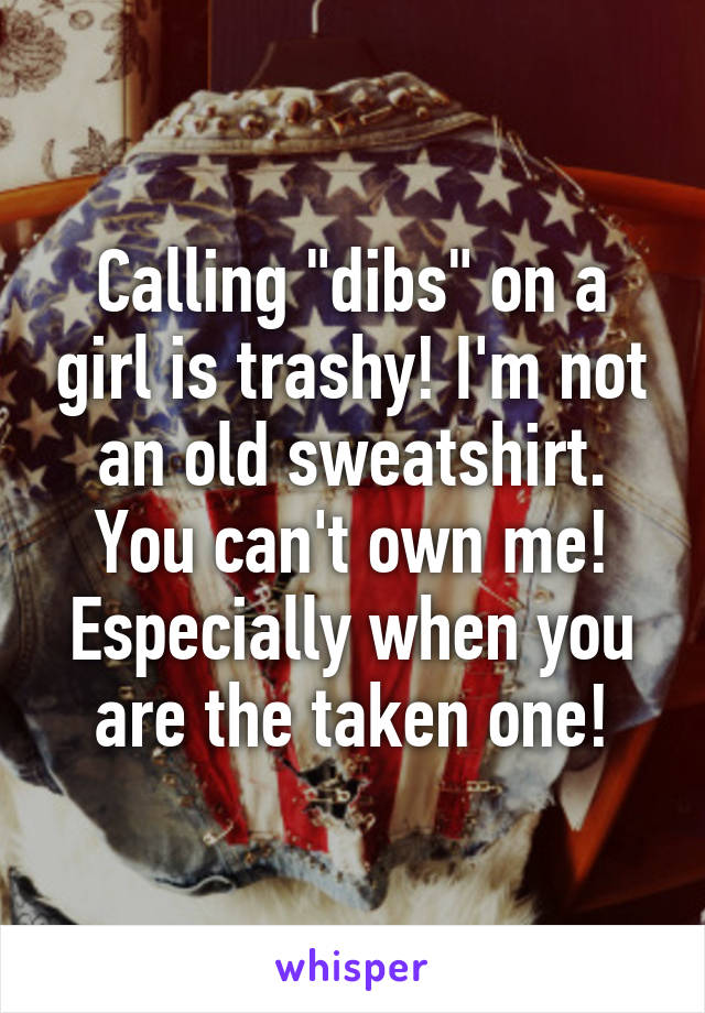 Calling "dibs" on a girl is trashy! I'm not an old sweatshirt. You can't own me! Especially when you are the taken one!