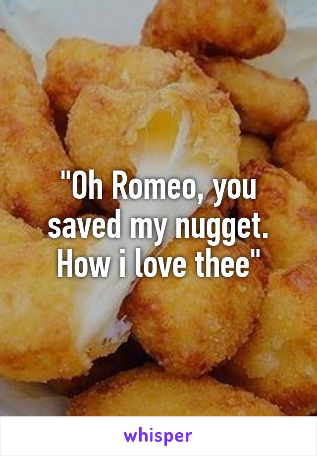 "Oh Romeo, you saved my nugget. How i love thee"