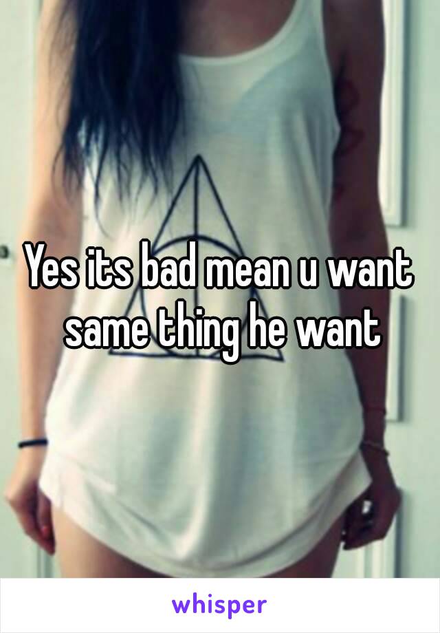 Yes its bad mean u want same thing he want