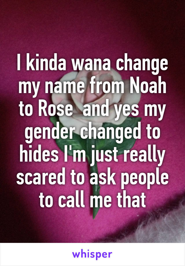 I kinda wana change my name from Noah to Rose  and yes my gender changed to hides I'm just really scared to ask people to call me that