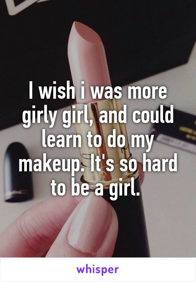 I wish i was more girly girl, and could learn to do my makeup. It's so hard to be a girl. 