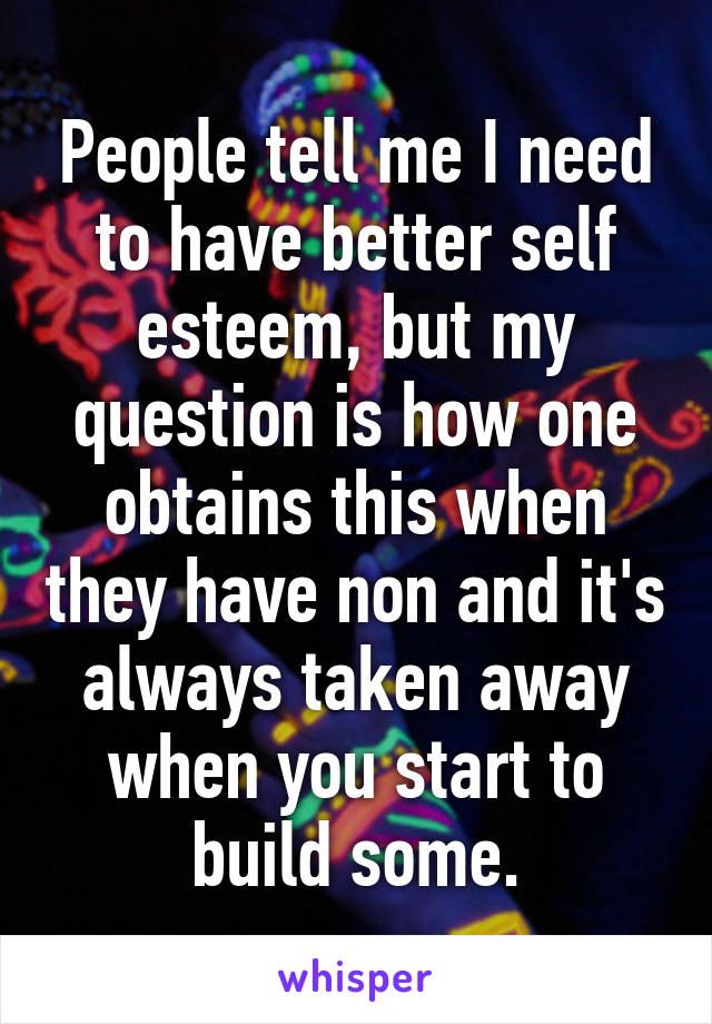 People tell me I need to have better self esteem, but my question is how one obtains this when they have non and it's always taken away when you start to build some.