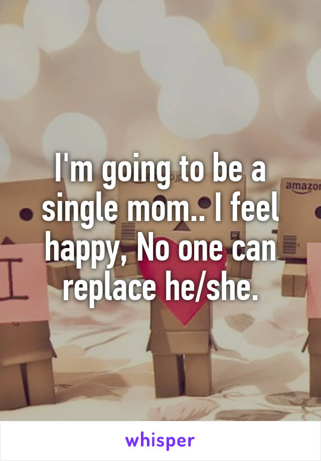 I'm going to be a single mom.. I feel happy, No one can replace he/she.