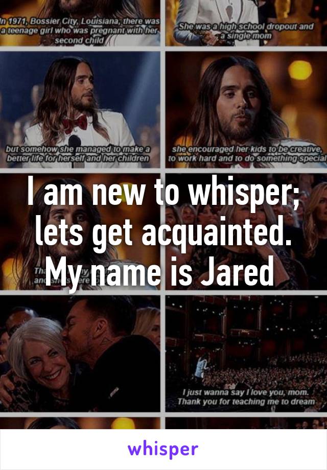 I am new to whisper; lets get acquainted. My name is Jared 