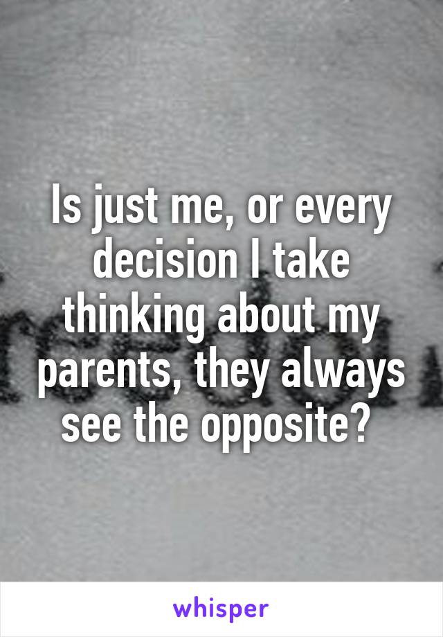 Is just me, or every decision I take thinking about my parents, they always see the opposite? 