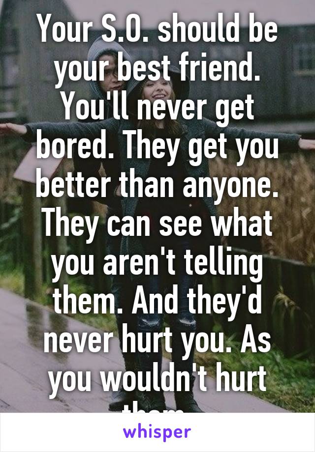 Your S.O. should be your best friend. You'll never get bored. They get you better than anyone. They can see what you aren't telling them. And they'd never hurt you. As you wouldn't hurt them.