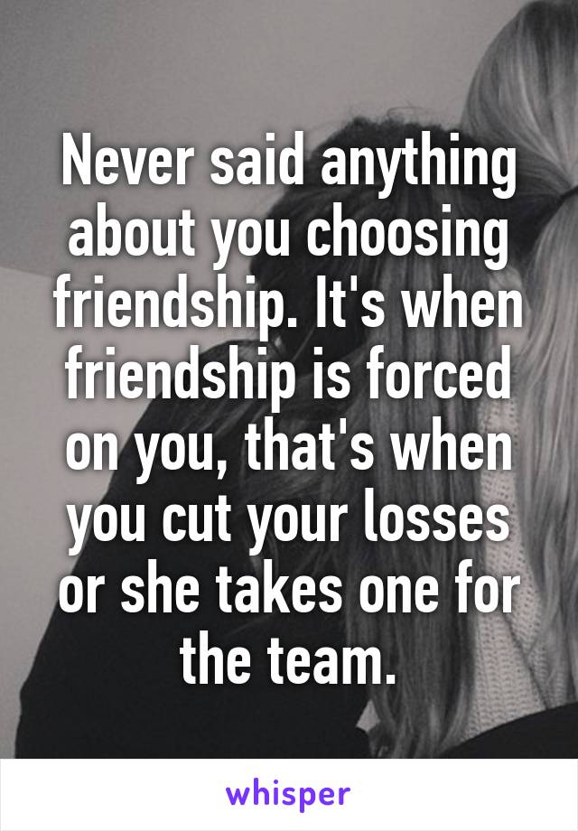 Never said anything about you choosing friendship. It's when friendship is forced on you, that's when you cut your losses or she takes one for the team.