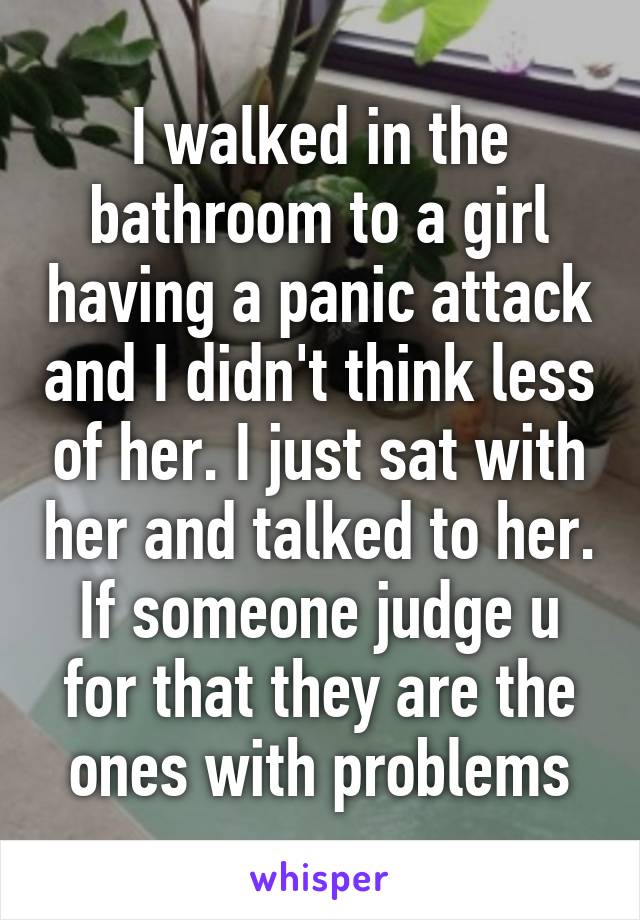 I walked in the bathroom to a girl having a panic attack and I didn't think less of her. I just sat with her and talked to her. If someone judge u for that they are the ones with problems