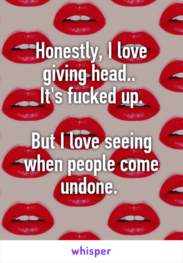 Honestly, I love giving head.. 
It's fucked up.

But I love seeing when people come undone. 
