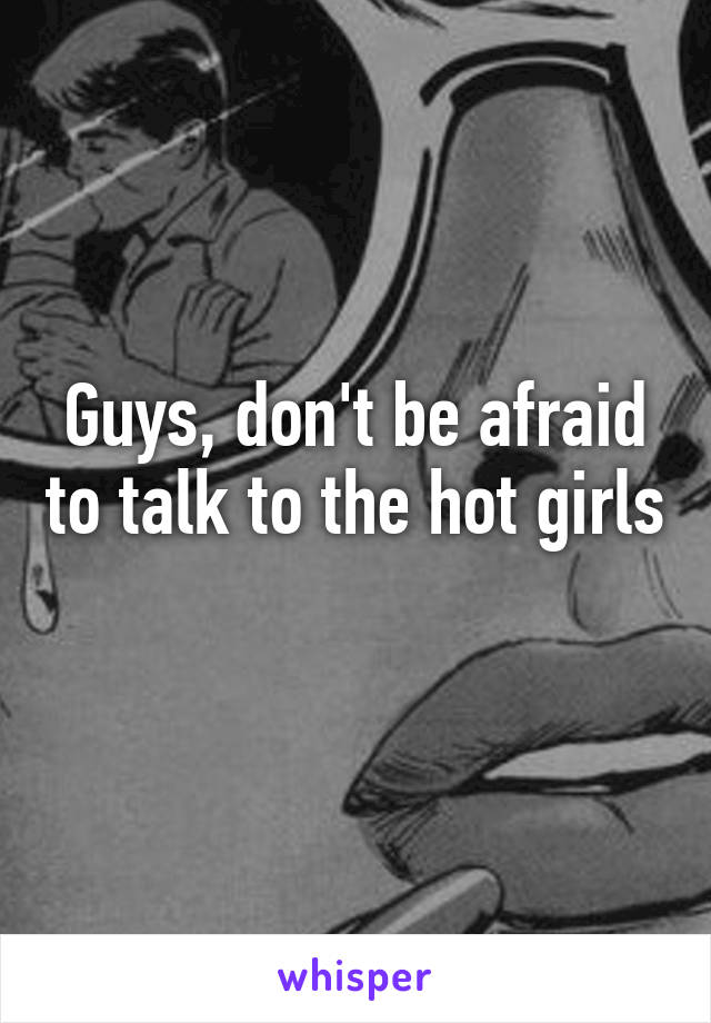 Guys, don't be afraid to talk to the hot girls 