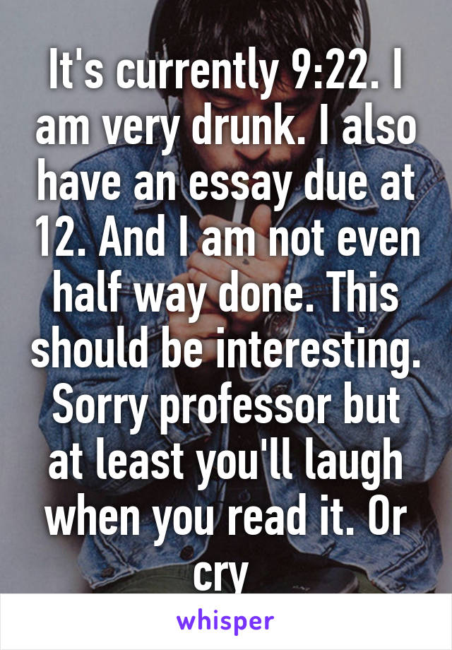 It's currently 9:22. I am very drunk. I also have an essay due at 12. And I am not even half way done. This should be interesting. Sorry professor but at least you'll laugh when you read it. Or cry 