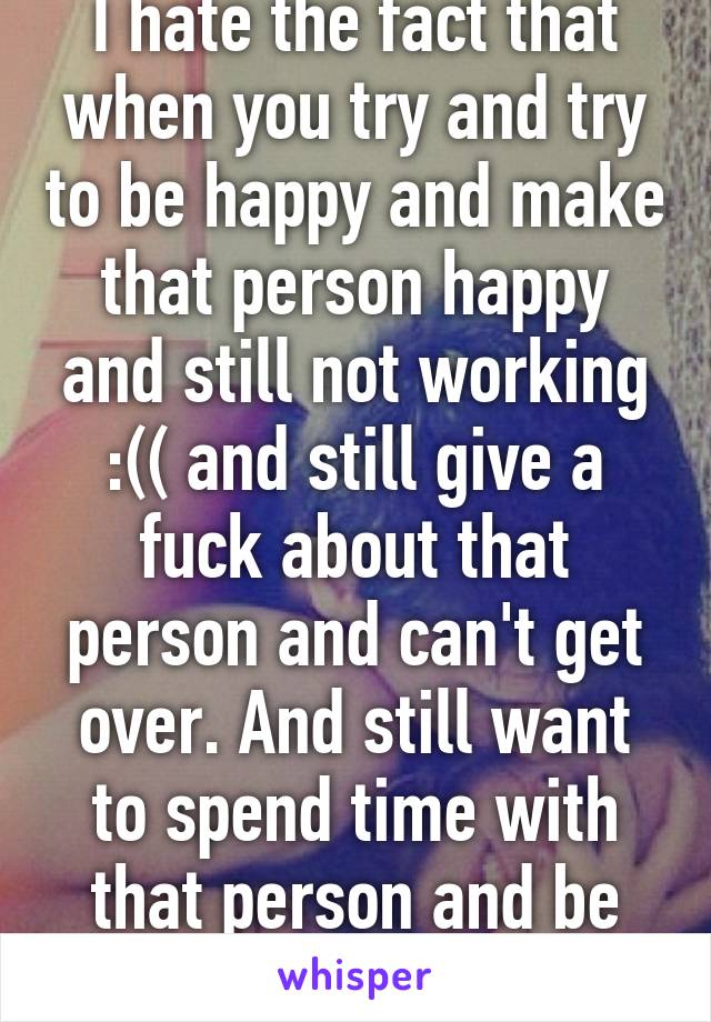 I hate the fact that when you try and try to be happy and make that person happy and still not working :(( and still give a fuck about that person and can't get over. And still want to spend time with that person and be happy and be loved.