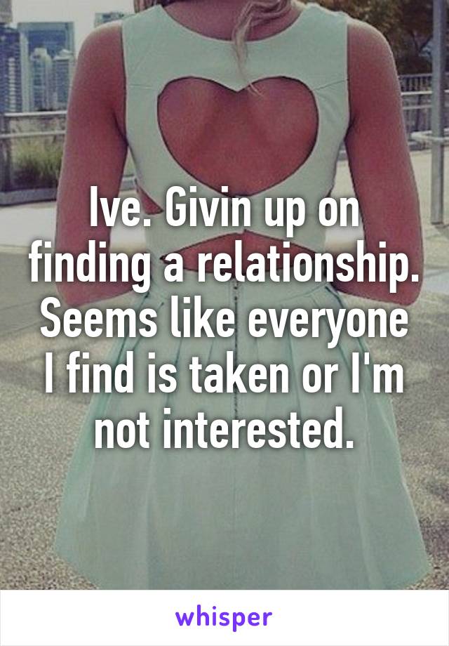 Ive. Givin up on finding a relationship. Seems like everyone I find is taken or I'm not interested.