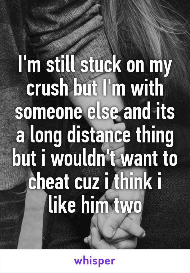 I'm still stuck on my crush but I'm with someone else and its a long distance thing but i wouldn't want to cheat cuz i think i like him two