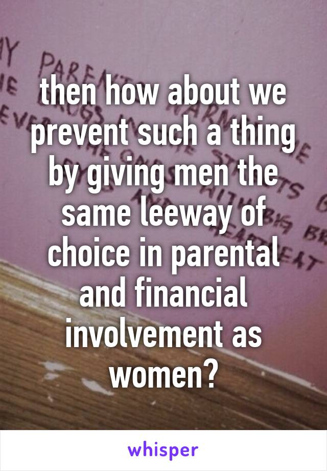 then how about we prevent such a thing by giving men the same leeway of choice in parental and financial involvement as women?