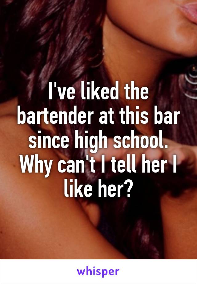 I've liked the bartender at this bar since high school. Why can't I tell her I like her?