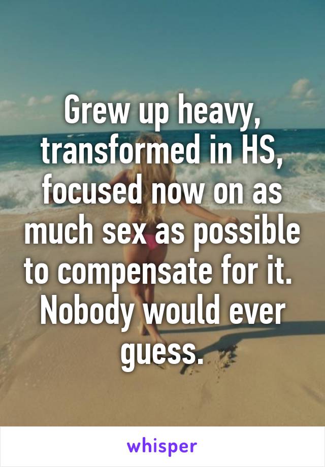 Grew up heavy, transformed in HS, focused now on as much sex as possible to compensate for it.  Nobody would ever guess.