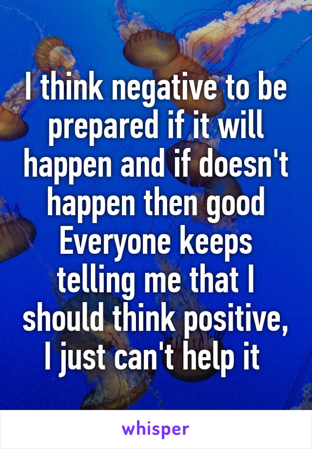 I think negative to be prepared if it will happen and if doesn't happen then good
Everyone keeps telling me that I should think positive, I just can't help it 