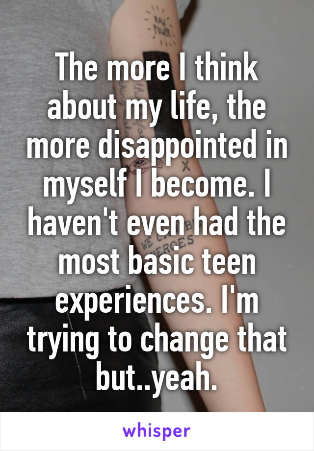 The more I think about my life, the more disappointed in myself I become. I haven't even had the most basic teen experiences. I'm trying to change that but..yeah.