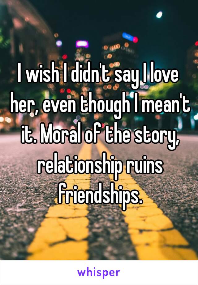 I wish I didn't say I love her, even though I mean't it. Moral of the story, relationship ruins friendships.