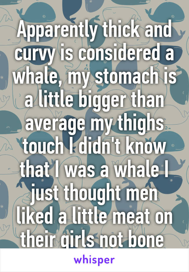 Apparently thick and curvy is considered a whale, my stomach is a little bigger than average my thighs touch I didn't know that I was a whale I just thought men liked a little meat on their girls not bone 