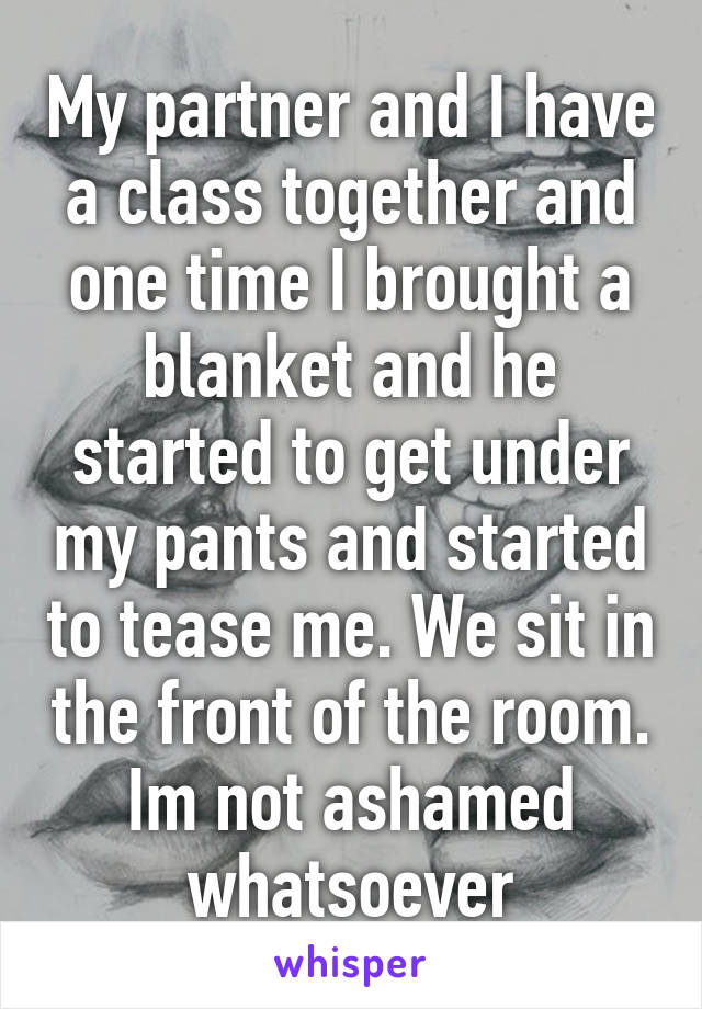 My partner and I have a class together and one time I brought a blanket and he started to get under my pants and started to tease me. We sit in the front of the room. Im not ashamed whatsoever