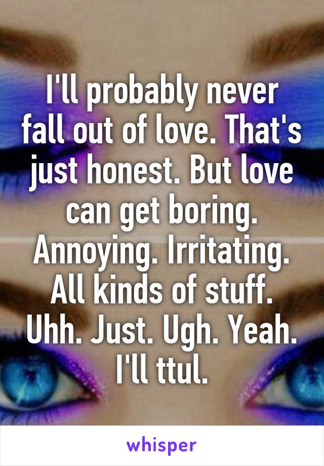 I'll probably never fall out of love. That's just honest. But love can get boring. Annoying. Irritating. All kinds of stuff. Uhh. Just. Ugh. Yeah. I'll ttul.