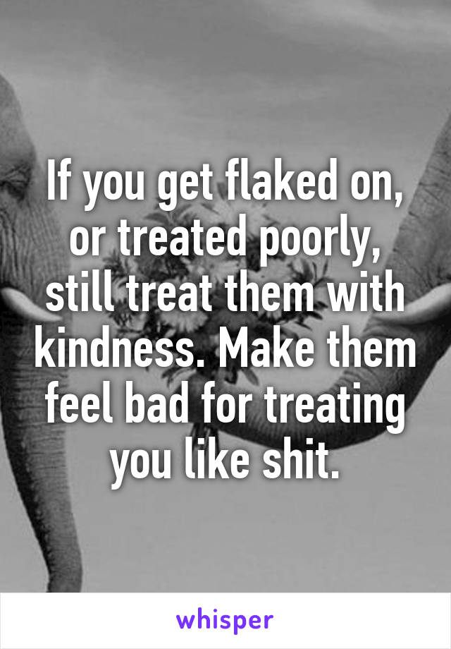 If you get flaked on, or treated poorly, still treat them with kindness. Make them feel bad for treating you like shit.