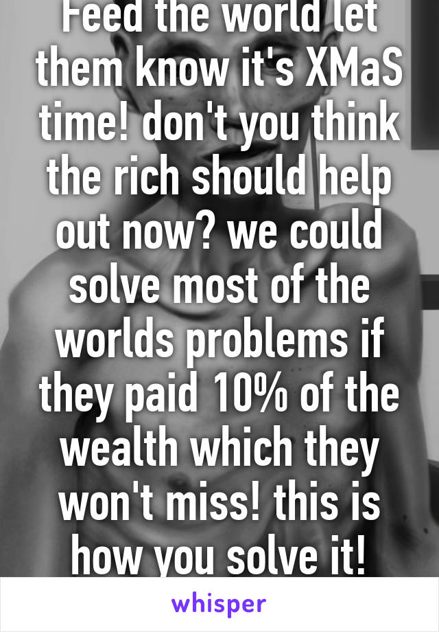 Feed the world let them know it's XMaS time! don't you think the rich should help out now? we could solve most of the worlds problems if they paid 10% of the wealth which they won't miss! this is how you solve it! forgot the politics!!