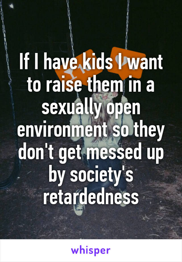 If I have kids I want to raise them in a sexually open environment so they don't get messed up by society's retardedness