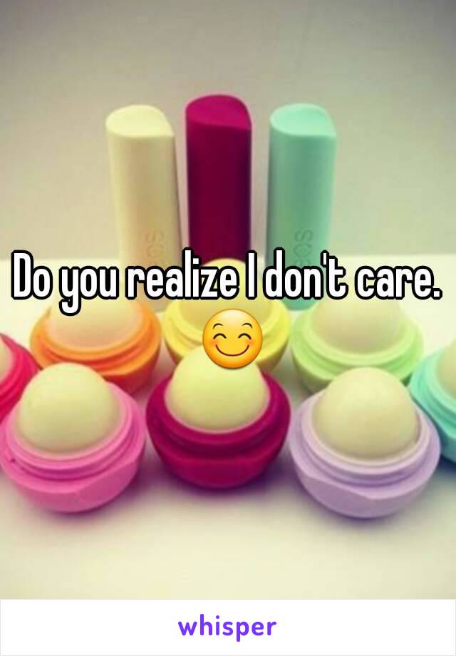 Do you realize I don't care.
 😊