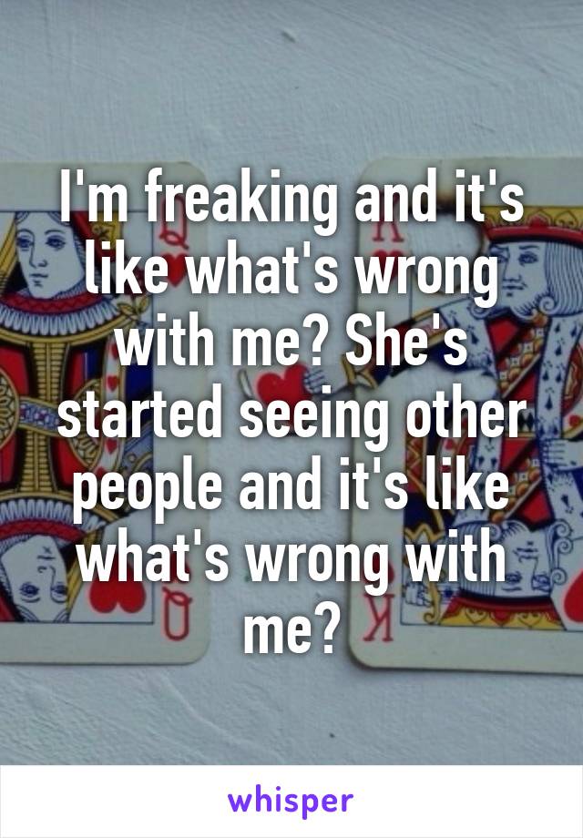 I'm freaking and it's like what's wrong with me? She's started seeing other people and it's like what's wrong with me?