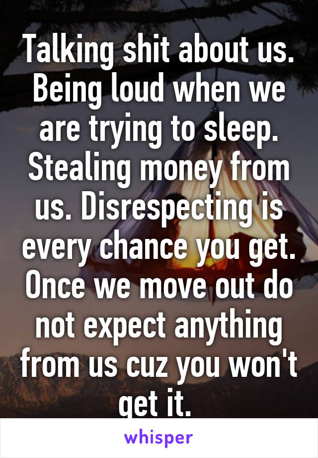 Talking shit about us. Being loud when we are trying to sleep. Stealing money from us. Disrespecting is every chance you get. Once we move out do not expect anything from us cuz you won't get it. 