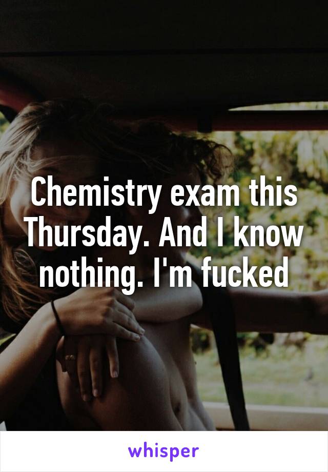 Chemistry exam this Thursday. And I know nothing. I'm fucked