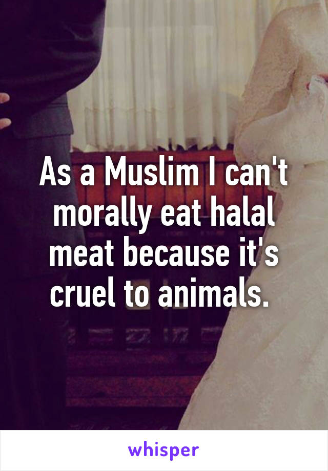 As a Muslim I can't morally eat halal meat because it's cruel to animals. 