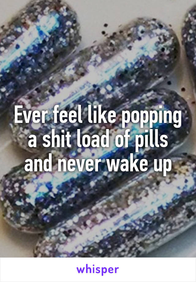 Ever feel like popping a shit load of pills and never wake up