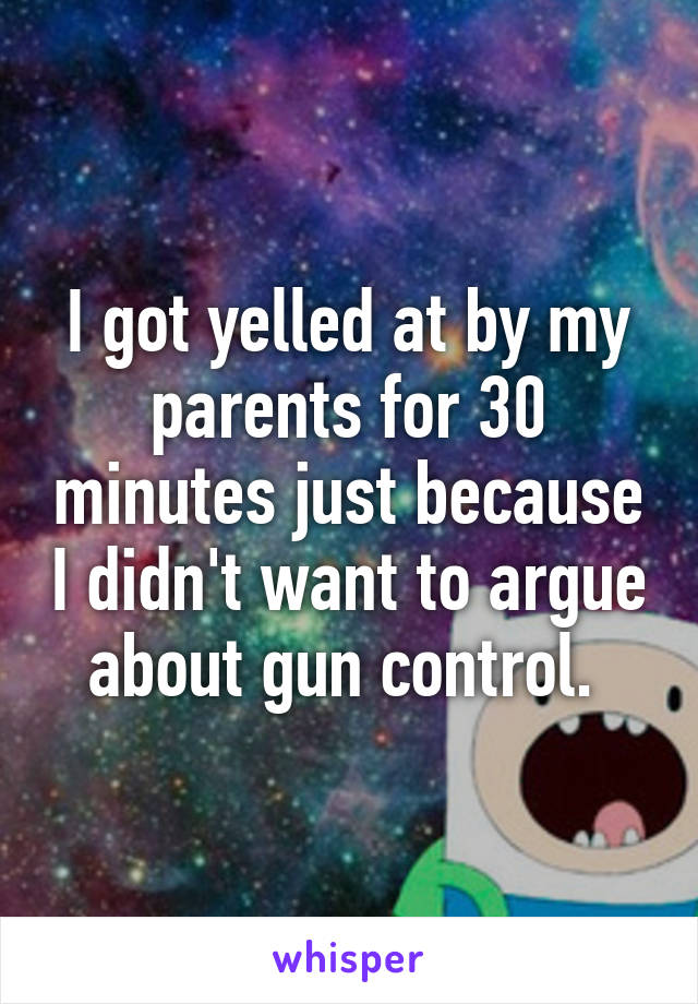 I got yelled at by my parents for 30 minutes just because I didn't want to argue about gun control. 