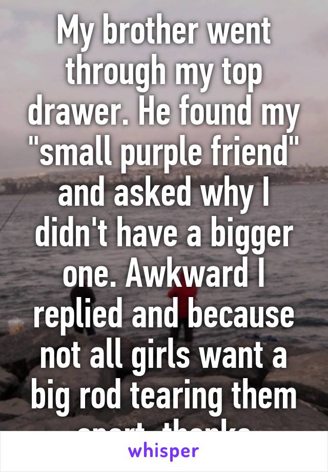 My brother went through my top drawer. He found my "small purple friend" and asked why I didn't have a bigger one. Awkward I replied and because not all girls want a big rod tearing them apart, thanks