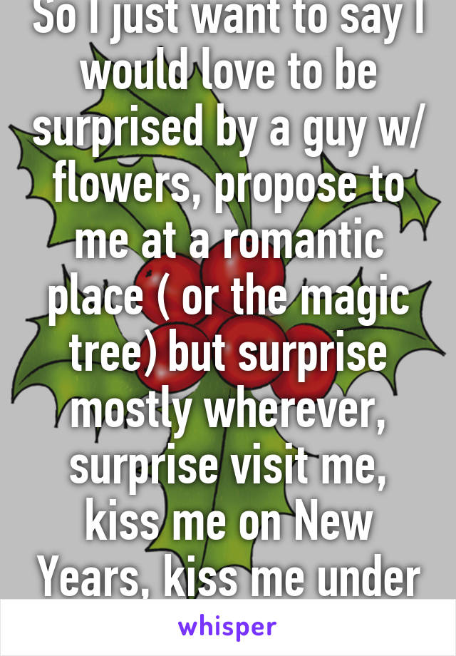 So I just want to say I would love to be surprised by a guy w/ flowers, propose to me at a romantic place ( or the magic tree) but surprise mostly wherever, surprise visit me, kiss me on New Years, kiss me under the mistletoe, etc.  