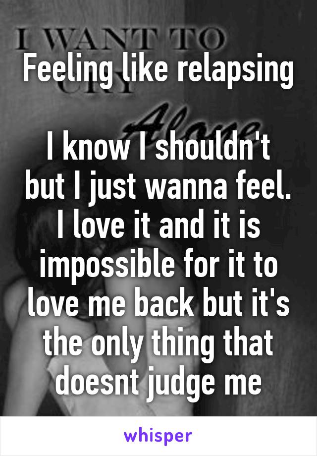 Feeling like relapsing 
I know I shouldn't but I just wanna feel. I love it and it is impossible for it to love me back but it's the only thing that doesnt judge me