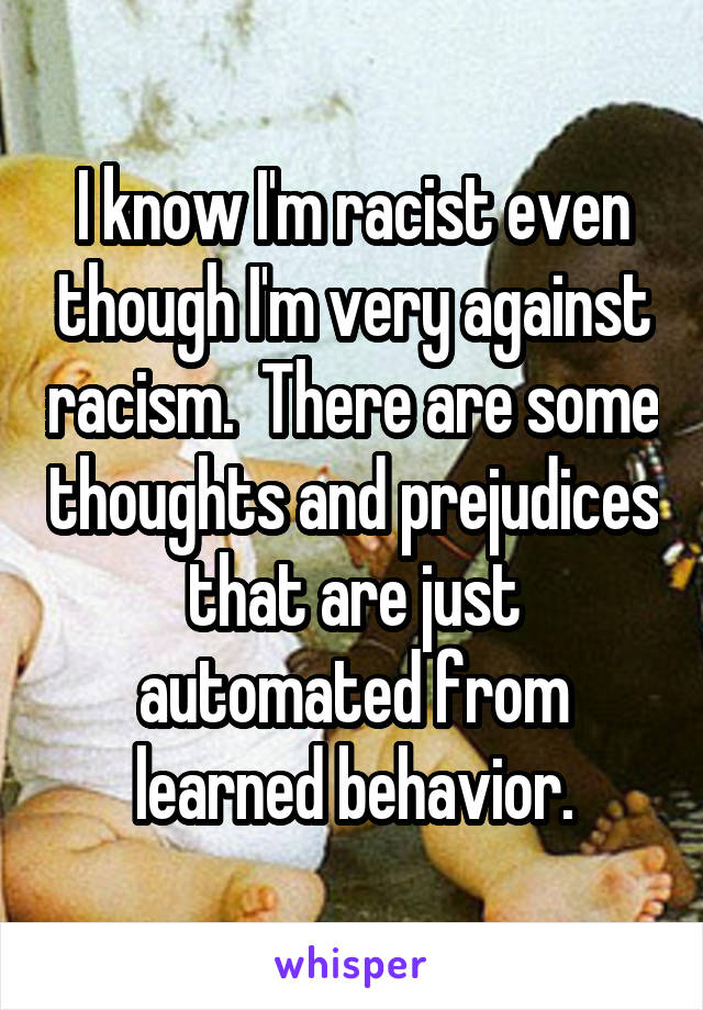 I know I'm racist even though I'm very against racism.  There are some thoughts and prejudices that are just automated from learned behavior.