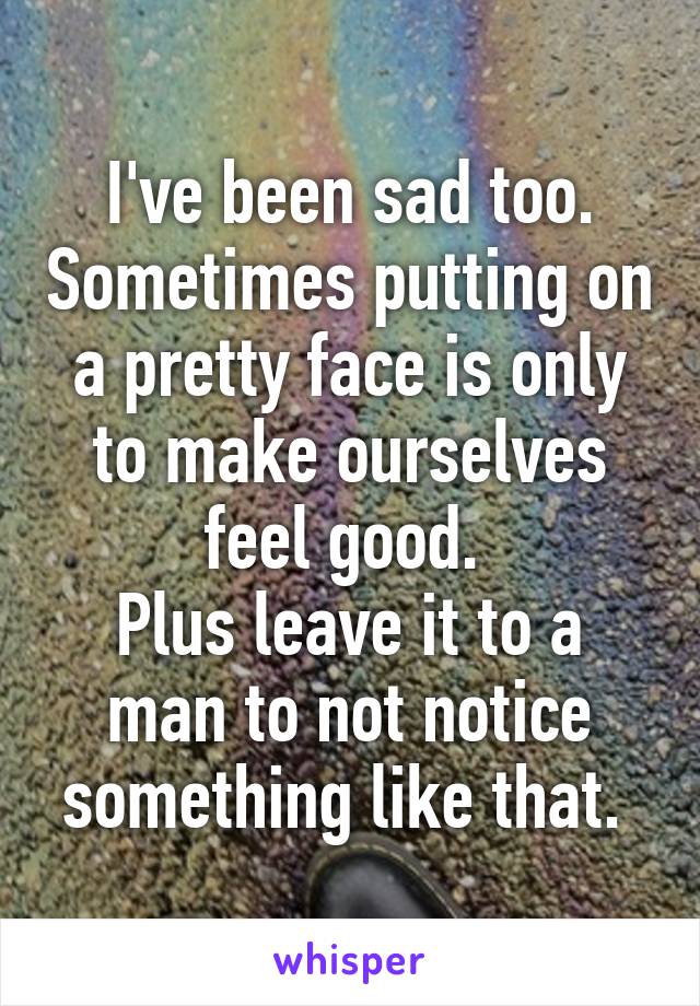 I've been sad too. Sometimes putting on a pretty face is only to make ourselves feel good. 
Plus leave it to a man to not notice something like that. 